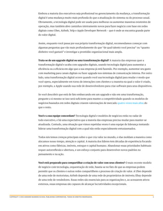 3
Embora a maioria dos executivos seja profissional no gerenciamento da mudança, a transformação
digital é uma mudança muito mais profunda do que a atualização do sistema ou do processo usual.
Obviamente, a tecnologia digital pode ser usada para melhorar ou aumentar maneiras existentes de
operação, mas também abre caminhos inteiramente novos para fazer negócio com base em redes
digitais como Uber, Airbnb, Yelp e Apple Developer Network – que é onde se encontra grande parte
do valor digital.
Assim, enquanto você passa por sua própria transformação digital, recomendamos começar com
algumas perguntas que vão mais profundamente do que “de qual talento você precisa” ou “quanto
dinheiro você gastará” e investigar a prontidão organizacional mais ampla.
Trata-se de um upgrade digital ou uma transformação digital? A maioria das empresas quer a
transformação digital e acaba com upgrades digitais, usando tecnologia digital para aumentar a
eficiência ou a eficácia em algo que a sua empresa já está fazendo. Por exemplo, aumentar seu gasto
com marketing para canais digitais ou fazer upgrade nos sistemas de comunicação interna. Por outro
lado, uma transformação digital ocorre quando você usa tecnologia digital para mudar o modo que
você opera, especialmente em torno de interações com clientes e a maneira na qual o valor é criado,
por exemplo, a Apple usando sua rede de desenvolvedores para criar software para seus dispositivos.
Se você descobrir que está de fato embarcando em um upgrade e não em uma transformação,
pergunte a si mesmo se isso será suficiente para manter a competitividade quando os modelos de
negócios baseados em redes digitais criarem valorizações de mercado quatro vezes mais altas do
que o resto.
Você e a sua equipe concordam? Tecnologia digital e modelos de negócios estão no radar de
todo executivo, e há uma expectativa que a maioria das empresas precisa mudar para manter-se
atualizada. Contudo, uma situação que vimos repetidas vezes é uma equipe de liderança tentando
liderar uma transformação digital com a qual não estão especialmente entusiasmados.
Todos nós temos crenças principais sobre o que cria valor no mundo, e elas moldam a maneira como
alocamos nosso tempo, atenção e capital. A maioria dos líderes tem décadas de experiência focando
em ativos como fábricas, imóveis, estoque e capital humano. Abandonar essas prioridades habituais
requer autorreflexão e abertura, e um esforço conjunto para desenvolver novos padrões no
pensamento e na ação.
Você está preparado para compartilhar a criação de valor com seus clientes? O mais recente modelo
de negócio com tecnologia, orquestração de rede, baseia-se no fato de que as empresas podem
permitir que os clientes e outras redes compartilhem o processo de criação de valor. A Uber depende
de uma rede de motoristas; Airbnb depende de uma rede de proprietários de imóveis; Ebay depende
de uma rede de vendedores. Essas redes são essenciais para as organizações e, ao acessarem ativos
externos, essas empresas são capazes de alcançar lucratividades excepcionais.
Copyright © 2016 harvard business school publishing corporation. todos os direitos reservados.
 