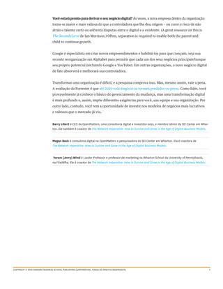 5
Você estará pronto para derivar o seu negócio digital? Às vezes, a nova empresa dentro da organização
torna-se maior e mais valiosa do que a controladora que lhe deu origem – ou corre o risco de não
atrair o talento certo ou enfrenta disputas entre o digital e o existente. (A great resource on this is
The Second Curve de Ian Morrison.) Often, separation is required to enable both the parent and
child to continue growth.
Google é especialista em criar novos empreendimentos e habilitá-los para que cresçam; veja sua
recente reorganização em Alphabet para permitir que cada um dos seus negócios principais busque
seu próprio potencial (incluindo Google e YouTube). Em outras organizações, o novo negócio digital
de fato absorverá e melhorará sua controladora.
Transformar uma organização é difícil, e a pesquisa comprova isso. Mas, mesmo assim, vale a pena.
A avaliação da Forrester é que até 2020 todo negócio se tornará predador ou presa. Como líder, você
provavelmente já conhece o básico do gerenciamento da mudança, mas uma transformação digital
é mais profunda e, assim, impõe diferentes exigências para você, sua equipe e sua organização. Por
outro lado, contudo, você tem a oportunidade de investir nos modelos de negócios mais lucrativos
e valiosos que o mercado já viu.
Barry Libert é CEO da OpenMatters, uma consultoria digital e investidor-anjo, e membro sênior da SEI Center em Whar-
ton. Ele também é coautor de The Network Imperative: How to Survive and Grow in the Age of Digital Business Models.
Megan Beck é consultora digital na OpenMatters e pesquisadora do SEI Center em Wharton. Ela é coautora de
The Network Imperative: How to Survive and Grow in the Age of Digital Business Models.
Yoram (Jerry) Wind é Lauder Professor e professor de marketing na Wharton School da University of Pennsylvania,
na Filadélfia. Ele é coautor de The Network Imperative: How to Survive and Grow in the Age of Digital Business Models.
Copyright © 2016 harvard business school publishing corporation. todos os direitos reservados.
 