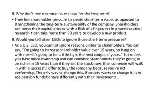 8. Why don’t more companies manage for the long term?
• They feel shareholder pressure to create short-term value, as opposed to
strengthening the long-term sustainability of the company. Shareholders
can move their capital around with a flick of a finger, yet in pharmaceutical
research it can take more than 20 years to develop a new product.
9. Would you tell other CEOs to ignore those short-term pressures?
• As a U.S. CEO, you cannot ignore responsibilities to shareholders. You can
say, “I’m going to increase shareholder value over 15 years, so hang on
with me—it’s going to be a little tight the next couple of years.” But unless
you have block ownership and can convince shareholders they’re going to
be richer in 15 years than if they sell the stock now, then someone will walk
in with a successful offer to buy the company, because you’re not
performing. The only way to change this, if society wants to change it, is to
see pension funds behave differently with their investments.
 