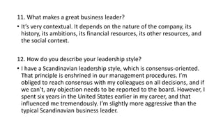 11. What makes a great business leader?
• It’s very contextual. It depends on the nature of the company, its
history, its ambitions, its financial resources, its other resources, and
the social context.
12. How do you describe your leadership style?
• I have a Scandinavian leadership style, which is consensus-oriented.
That principle is enshrined in our management procedures. I’m
obliged to reach consensus with my colleagues on all decisions, and if
we can’t, any objection needs to be reported to the board. However, I
spent six years in the United States earlier in my career, and that
influenced me tremendously. I’m slightly more aggressive than the
typical Scandinavian business leader.
 