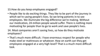 13.How do you keep employees engaged?
• People like to do exciting things. They like to be part of the journey in
which we’re saving people’s lives. So we bring patients in to see
employees. We illuminate the big difference we’re making. Without
our medication, 24 million people would suffer. There is nothing more
motivating for people than to go to work and save people’s lives.
14. Most companies aren’t saving lives, so how do they motivate
employees?
• That’s much more difficult. I have enormous respect for people who
make steel or mattresses or whatever. How on earth can they get
employees engaged at a very high level? That is a much more difficult
task.
 