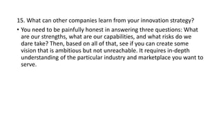 15. What can other companies learn from your innovation strategy?
• You need to be painfully honest in answering three questions: What
are our strengths, what are our capabilities, and what risks do we
dare take? Then, based on all of that, see if you can create some
vision that is ambitious but not unreachable. It requires in-depth
understanding of the particular industry and marketplace you want to
serve.
 