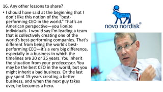 16. Any other lessons to share?
• I should have said at the beginning that I
don’t like this notion of the “best-
performing CEO in the world.” That’s an
American perspective—you lionize
individuals. I would say I’m leading a team
that is collectively creating one of the
world’s best-performing companies. That’s
different from being the world’s best-
performing CEO—it’s a very big difference,
especially in a business in which the
timelines are 20 or 25 years. You inherit
the situation from your predecessor. You
may be the best CEO in the world, but you
might inherit a bad business. Or the last
guy spent 15 years creating a better
business, and when the next guy takes
over, he becomes a hero.
 