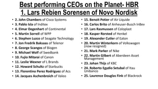 Best performing CEOs on the Planet- HBR
1. Lars Rebien Sorensen of Novo Nordisk
• 2. John Chambers of Cisco Systems
• 3. Pablo Isla of Inditex
• 4. Elmar Degenhart of Continental
• 5. Martin Sorrell of WPP
• 6. Stephen Luzco of Seagate Technology
• 7. Jon Fredrik Baksaas of Telenor
• 8. George Scangos of Biogen
• 9. Michael Wolf of Swedbank
• 10. Fujio Mitarai of Canon
• 11. Leslie Wexner of L Brands
• 12. Howard Schultz of Starbucks
• 13. Florentino Perez Rodriguez of Acs
• 14. Jacques Aschenbroich of Valeo
• 15. Benoit Potier of Air Liquide
• 16. Carlos Brito of Anheuser-Busch InBev
• 17. Lars Rasmussen of Coloplast
• 18. Kasper Rorsted of Henkel
• 19. Alexander Cutler of Eaton
• 20. Martin Winterkorn of Volkswagen
(now resigned)
• 21. Mark Parker of Nike
• 22. Martin Gilbert of Aberdeen Asset
Management
• 23. Johan Thijs of KBC
• 24. Roberto Egydio Setubal of Itau
Unibanco
• 25. Laurence Douglas Fink of Blackrock
 
