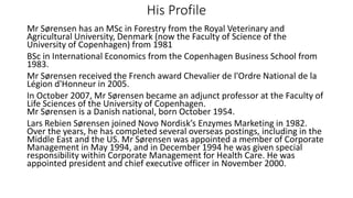 His Profile
Mr Sørensen has an MSc in Forestry from the Royal Veterinary and
Agricultural University, Denmark (now the Faculty of Science of the
University of Copenhagen) from 1981
BSc in International Economics from the Copenhagen Business School from
1983.
Mr Sørensen received the French award Chevalier de l'Ordre National de la
Légion d'Honneur in 2005.
In October 2007, Mr Sørensen became an adjunct professor at the Faculty of
Life Sciences of the University of Copenhagen.
Mr Sørensen is a Danish national, born October 1954.
Lars Rebien Sørensen joined Novo Nordisk’s Enzymes Marketing in 1982.
Over the years, he has completed several overseas postings, including in the
Middle East and the US. Mr Sørensen was appointed a member of Corporate
Management in May 1994, and in December 1994 he was given special
responsibility within Corporate Management for Health Care. He was
appointed president and chief executive officer in November 2000.
 