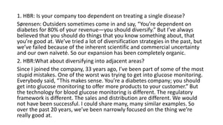1. HBR: Is your company too dependent on treating a single disease?
Sørensen: Outsiders sometimes come in and say, “You’re dependent on
diabetes for 80% of your revenue—you should diversify.” But I’ve always
believed that you should do things that you know something about, that
you’re good at. We’ve tried a lot of diversification strategies in the past, but
we’ve failed because of the inherent scientific and commercial uncertainty
and our own naïveté. So our expansion has been completely organic.
2. HBR:What about diversifying into adjacent areas?
Since I joined the company, 33 years ago, I’ve been part of some of the most
stupid mistakes. One of the worst was trying to get into glucose monitoring.
Everybody said, “This makes sense. You’re a diabetes company; you should
get into glucose monitoring to offer more products to your customer.” But
the technology for blood glucose monitoring is different. The regulatory
framework is different. The sales and distribution are different. We would
not have been successful. I could share many, many similar examples. So
over the past 20 years, we’ve been narrowly focused on the thing we’re
really good at.
 
