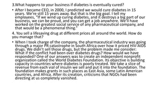 3.What happens to your business if diabetes is eventually cured?
• After I became CEO, in 2000, I predicted we would cure diabetes in 15
years. We’re still 15 years away. But that is the big goal. I tell my
employees, “If we wind up curing diabetes, and it destroys a big part of our
business, we can be proud, and you can get a job anywhere. We’ll have
worked on the greatest social service of any pharmaceutical company, and
that would be a phenomenal thing.”
4. You sell a lifesaving drug at different prices all around the world. How do
you manage that?
• When I took charge of the company, the pharmaceutical industry was going
through a major PR catastrophe in South Africa over how it priced HIV-AIDS
drugs. We didn’t sell those drugs, but the problem made me consider:
What if the conflict had been over diabetes drugs? How would we have
responded? One of our answers was to create an independent nonprofit
organization called the World Diabetes Foundation. Its objective is building
capacity in countries where diabetes is poorly treated. We take a slice of
revenue from each vial of insulin we sell and put it into the foundation. The
foundation makes grants in such places as East Asia, some Latin American
countries, and Africa. After its creation, criticisms that NGOs had been
directing at us completely vanished.
 