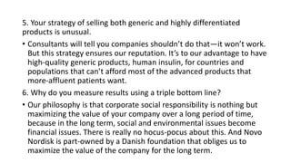 5. Your strategy of selling both generic and highly differentiated
products is unusual.
• Consultants will tell you companies shouldn’t do that—it won’t work.
But this strategy ensures our reputation. It’s to our advantage to have
high-quality generic products, human insulin, for countries and
populations that can’t afford most of the advanced products that
more-affluent patients want.
6. Why do you measure results using a triple bottom line?
• Our philosophy is that corporate social responsibility is nothing but
maximizing the value of your company over a long period of time,
because in the long term, social and environmental issues become
financial issues. There is really no hocus-pocus about this. And Novo
Nordisk is part-owned by a Danish foundation that obliges us to
maximize the value of the company for the long term.
 