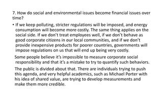 7. How do social and environmental issues become financial issues over
time?
• If we keep polluting, stricter regulations will be imposed, and energy
consumption will become more costly. The same thing applies on the
social side. If we don’t treat employees well, if we don’t behave as
good corporate citizens in our local communities, and if we don’t
provide inexpensive products for poorer countries, governments will
impose regulations on us that will end up being very costly.
Some people believe it’s impossible to measure corporate social
responsibility and that it’s a mistake to try to quantify such behaviors.
The public is divided about that. There are individuals trying to push
this agenda, and very helpful academics, such as Michael Porter with
his idea of shared value, are trying to develop measurements and
make them more credible.
 