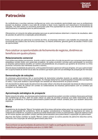 Patrocínio 
As conferências e reuniões setoriais configuram-se como uma excelente oportunidade para que os profissionais 
possam se atualizar, ampliar a sua rede de contatos e fazer novos negócios com executivos e fornecedores de 
soluções. Por este motivo os encontros promovidos pela Hiria apresentam-se como uma eficiente ferramenta de 
relacionamento e exposição para os patrocinadores. 
Oferecemos um conjunto de ações pensadas para que os patrocinadores obtenham o máximo de resultados, além 
de pacotes de patrocínio e exposição personalizados. 
Entre os benefícios em patrocinar os eventos da Hiria, as empresas otimizam o seu trabalho de prospecção, pois 
encontrarão seu público alvo de forma concentrada, no mesmo ambiente, gerando ganho de escala e menor custo 
de oportunidade. 
Para catalisar as oportunidades de fechamento de negócios, dividimos os 
benefícios em quatro pilares: 
Relacionamento comercial 
Com ações executadas previamente, durante e após o evento têm a função de permitir que a empresa patrocinadora 
estabeleça contato direto com potenciais prospects. As ações envolvem convites para participação no encontro 
(a empresa patrocinadora escolhe um número pré-estabelecido de prospects que gostaria de encontrar e a Hiria 
promove o encontro dos interesses durante o evento). 
Através dessa modalidade de patrocínio, a Hiria poderá formatar e gerenciar almoços dirigidos, em que o patrocinador 
tem a oportunidade de sentar-se ao lado de contatos que fazem parte de sua estratégia de prospecção de mercado. 
Demonstração de soluções 
As empresas patrocinadoras têm a oportunidade de demonstrar soluções durante os painéis que compõem as 
conferencias da Hiria e nas áreas de exposição. Ao interagir desta forma, os participantes conhecerão sua expertise 
no setor, o que pode acelerar a aproximação nas sessões de relacionamento do próprio evento. 
Um dos benefícios desta opção de patrocínio é de poder utilizar uma área de exposição nas áreas de relacionamento 
da conferência, além de colocar em contato os colaboradores da empresa patrocinadora com os contatos que 
compõem os mercados-alvo. 
Aproximação estratégica de prospects 
Neste conjunto de ações, as empresas patrocinadoras e expositoras podem convidar contatos-chave para participar 
das conferências da Hiria, além de poder utilizar as salas de reuniões privativas que estão reservadas ao lado 
da sala de conferência. A empresa patrocinadora poderá também indicar contatos para que recebam descontos 
especiais. 
Marca 
A plataforma de divulgação “Marca” formatada pela Hiria possui eficientes ações para fixar a marca do patrocinador 
entre os participantes da conferência. Entre as opções, consideramos a impressão da logomarca em todos os 
materiais da conferência, na pasta ou sacola que serão distribuídas a todos os participantes, capas de cadeira e mais 
de 40 outras opções que podem compor pacotes personalizados para potencializar a exposição do patrocinador. 
Algumas das Ações contidas na opção “Marca” podem compor os outros pacotes de patrocínio descritos acima, 
formando uma conjunção de esforços gerenciados pela Hiria. 
Para conhecer as oportunidades de patrocínio (em inglês ou português) escreva ou ligue para 
Gisele Rocha: gisele.rocha@hiria.com.br e 11 5093 7847. 
 