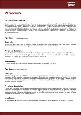 Patrocínio 
Formas de Participação: 
Nossas propostas de negócios são estruturadas de forma personalizada desta forma, o objetivo é trabalhar o 
relacionamento da empresa patrocinadora com os visitantes/participantes de forma integrada estabelecendo uma 
junção de interesses entre, a HBR/Híria, a empresa patrocinadora e o público do encontro, para isso desenvolvemos 
uma cota personalizada alinhada aos interesses do evento e aos objetivos comerciais da empresa patrocinadora 
para promover de maneira inteligente, não apenas expondo a marca, mas inserindo ela dentro do contexto do 
evento, atendendo as necessidades e objetivos específicos da empresa patrocinadora para obter o melhor Retorno 
de Investimento (ROI). 
Tipo de Ação: Ação de Branding: 
Descrição 
Inclusão da Marca em todos os materiais padrão do evento, site, e-mail marketing pré e pós evento, banners, 
Backdrop e demais materiais de divulgação, exceto os materiais de cotas exclusivas 
Principais Benefícios 
Associação da sua marca com a Harvard Business Review e o tema do encontro junto ao mercado brasileiro. 
Conseguir uma frequência de divulgação para os participantes e posicionar-se na lista top of mind dos executivos 
tomadores de decisão que buscam soluções para suas empresas. 
Investimento 
EXPOSIÇÃO DA MARCA: Composições personalizadas a partir de R$ 15.000,00 
Tipo de Ação: Cota Networking 
Descrição 
Cota Networking: Terá a possibilidade de reunir-se com potenciais clientes de sua lista de prospects e outros novos 
potenciais clientes inscritos no evento.As ações envolvem convites para participação no encontro (a empresa 
patrocinadora escolhe um número pré-estabelecido de prospects que gostaria de encontrar e a HBR promove 
o encontro de interesses durante o evento). Através dessa modalidade de patrocínio a HBR poderá formatar e 
gerenciar reuniões dirigidas. 
Principais Benefícios 
Permitir que a empresa patrocinadora estabeleça contato direto com potenciais prospects (Wish list) em reuniões 
dirigidas e disponibilização antecipada de contatos. Oportunidade de sentar-se ao lado de contatos que fazem 
parte de sua estratégia de prospecção de mercado. Prospectar novos clientes, reduzir custos com viagens e 
reuniões e otimizar o tempo encontrando prospects de alto nível em um só lugar. Gerar cadastro de novos contatos, 
que podem tornar-se em pouco tempo “clientes”. 
Investimento 
RELACIONAMENTO COMERCIAL E NETWORKING: Composições personalizadas a partir de R$ 25.000,00 
 