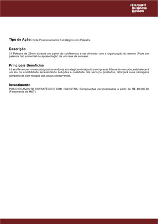 Tipo de Ação: Cota Posicionamento Estratégico com Palestra 
Descrição 
01 Palestra de 25min durante um painel da conferencia a ser alinhado com a organização do evento (Pode ser 
palestra não comercial ou apresentação de um case de sucesso. 
Principais Benefícios 
Irá se diferenciar no mercado posicionando-se estrategicamente junto as empresas líderes de mercado, estabelecerá 
um elo de credibilidade apresentando soluções e qualidade dos serviços prestados, reforçará suas vantagens 
competitivas com relação aos atuais concorrentes. 
Investimento 
POSICIONAMENTO ESTRATÉGICO COM PALESTRA: Composições personalizadas a partir de R$ 40.000,00 
(Ferramenta de MKT) 
 