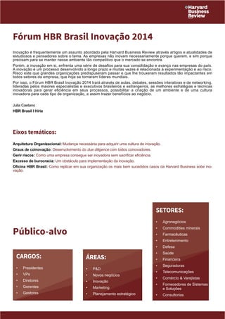 Fórum HBR Brasil Inovação 2014 
Inovação é frequentemente um assunto abordado pela Harvard Business Review através artigos e atualidades de 
estudiosos e pensadores sobre o tema. As empresas não inovam necessariamente porque querem, e sim porque 
precisam para se manter nesse ambiente tão competitivo que o mercado se encontra. 
Porém, a inovação em si, enfrenta uma série de desafios para sua consolidação e avanço nas empresas do país. 
A inovação é um processo desenvolvido a longo prazo e muitas vezes é relacionada à experimentação e ao risco. 
Risco este que grandes organizações predispuseram passar e que lhe trouxeram resultados tão impactantes em 
todos setores da empresa, que hoje se tornaram líderes mundiais . 
Por isso, o Fórum HBR Brasil Inovação 2014 trará através de aulas, debates, sessões interativas e de networking, 
lideradas pelos maiores especialistas e executivos brasileiros e estrangeiros, as melhores estratégias e técnicas 
inovadoras para gerar eficiência em seus processos, possibilitar a criação de um ambiente e de uma cultura 
inovadora para cada tipo de organização, e assim trazer benefíc ios ao negócio. 
Julia Caetano 
HBR Brasil I Hiria 
Eixos temáticos: 
Arquitetura Organizacional: Mudança necessária para adquirir uma cultura de inovação. 
Graus de coinovação: Desenvolvimento do due diligence com todos coinovadores. 
Gerir riscos: Como uma empresa consegue ser inovadora sem sacrificar eficiência. 
Excesso de burocracia: Um obstáculo para implementação da inovação. 
Oficina HBR Brasil: Como replicar em sua organização os mais bem sucedidos casos da Harvard Business sobe ino-vação. 
ÁREAS: 
• P&D 
• Novos negócios 
• Inovação 
• Marketing 
• Planejamento estratégico 
Público-alvo 
CARGOS: 
• Presidentes 
• VPs 
• Diretores 
• Gerentes 
• Gestores 
SETORES: 
• Agronegócios 
• Commodities minerais 
• Farmacêuticas 
• Entretenimento 
• Defesa 
• Saúde 
• Financeira 
• Seguradoras 
• Telecomunicações 
• Comércio & Varejistas 
• Fornecedores de Sistemas 
e Soluções 
• Consultorias 
 