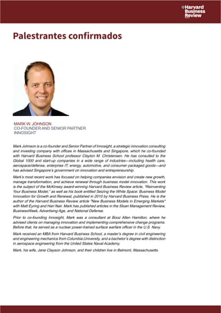 Palestrantes confirmados 
Mark W. Johnson 
Co-founder and Senior Partner 
Innosight 
Mark Johnson is a co-founder and Senior Partner of Innosight, a strategic innovation consulting 
and investing company with offices in Massachusetts and Singapore, which he co-founded 
with Harvard Business School professor Clayton M. Christensen. He has consulted to the 
Global 1000 and start-up companies in a wide range of industries—including health care, 
aerospace/defense, enterprise IT, energy, automotive, and consumer packaged goods—and 
has advised Singapore’s government on innovation and entrepreneurship. 
Mark’s most recent work has focused on helping companies envision and create new growth, 
manage transformation, and achieve renewal through business model innovation. This work 
is the subject of the McKinsey award-winning Harvard Business Review article, “Reinventing 
Your Business Model,” as well as his book entitled Seizing the White Space: Business Model 
Innovation for Growth and Renewal, published in 2010 by Harvard Business Press. He is the 
author of the Harvard Business Review article "New Business Models in Emerging Markets" 
with Matt Eyring and Hari Nair. Mark has published articles in the Sloan Management Review, 
BusinessWeek, Advertising Age, and National Defense. 
Prior to co-founding Innosight, Mark was a consultant at Booz Allen Hamilton, where he 
advised clients on managing innovation and implementing comprehensive change programs. 
Before that, he served as a nuclear power-trained surface warfare officer in the U.S. Navy. 
Mark received an MBA from Harvard Business School, a master’s degree in civil engineering 
and engineering mechanics from Columbia University, and a bachelor’s degree with distinction 
in aerospace engineering from the United States Naval Academy. 
Mark, his wife, Jane Clayson Johnson, and their children live in Belmont, Massachusetts. 
 