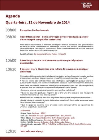 Agenda 
Quarta-feira, 12 de Novembro de 2014 
08h00 Recepção e Credenciamento 
08h30 Visão Internacional – Como a inovação deve ser conduzida para ser 
uma vantagem competitiva sustentável 
Nesta sessão abordaremos as melhores estratégias e técnicas inovadoras para gerar eficiência 
em seus processos, independente da metodologia utilizada, mas focando nas necessidades e 
particularidades de cada negócio, possibilitando assim o desenvolvimento de produtos e serviços 
inovadores alinhados com os objetivos de negócio. 
Mark W. Johnson - Co-founder and Senior Partner - Innosight 
10h00 Intervalo para café e relacionamento entre os participantes e 
especialistas 
10h30 É possível criar e disseminar uma cultura de inovação em qualquer 
ambiente? 
A inovação está diretamente relacionada à experimentação e ao risco. Para que a inovação aconteça 
erros precisam acontecer. Mas será que isso é regra? Ou conseguimos mitigar esse risco? 
A inovação precisa fazer parte do mindset e da estratégia de organizações em qualquer setor e de 
qualquer porte, mas ela pode acontecer em diferentes processos e com diferentes níveis de impacto. 
Neste painel discutiremos sobre como a inovação pode ser benéfica para cada tipo de organização 
e como ela deve ser tratada para que realmente traga benefícios ao negócio. 
• Como uma empresa consegue ser inovadora sem sacrificar a eficiência? 
• Quais são os pontos positivos e negativos de se criar uma área exclusiva para inovação? É 
realmente necessário que essa área seja criada? 
• Como diminuir o excesso de burocracia de grandes corporações e criar processos inovadores? 
• Qual é o limite da mitigação de riscos de iniciativas inovadoras? Como avaliar e mensurar esses 
riscos versus o retorno esperado? 
• Qual é o papel da academia nesse processo e como conseguir alinhar as expectativas dos 
universos corporativo e acadêmico? 
Palestrantes: 
Ricardo Yogui - Professor - IBMEC 
Ellen Kiss - Innoation and User Experience Manager - Itaú Unibanco 
Dilson Ribeiro -Vice Presidente Executivo de Produtos e Negócios - Cielo 
Guilherme de Mauro Favaron - Gerente de P&D e EE - AES Brasil 
Luciana Hashiba - Gerente de Gestão e Redes de Inovação - Natura 
Eduardo Mendes Machado - M.S. in Probability and Statistics and Ph.D. Applied Mathematics- 
MIT-USA 
12h30 Intervalo para almoço 
 