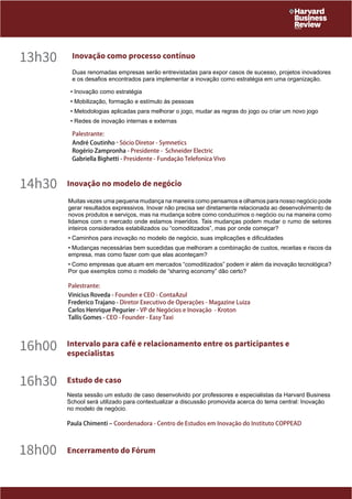 13h30 Inovação como processo contínuo 
Duas renomadas empresas serão entrevistadas para expor casos de sucesso, projetos inovadores 
e os desafios encontrados para implementar a inovação como estratégia em uma organização. 
• Inovação como estratégia 
• Mobilização, formação e estímulo às pessoas 
• Metodologias aplicadas para melhorar o jogo, mudar as regras do jogo ou criar um novo jogo 
• Redes de inovação internas e externas 
Palestrante: 
André Coutinho - Sócio Diretor - Symnetics 
Rogério Zampronha - Presidente - Schneider Electric 
Gabriella Bighetti - Presidente - Fundação Telefonica Vivo 
14h30 Inovação no modelo de negócio 
Muitas vezes uma pequena mudança na maneira como pensamos e olhamos para nosso negócio pode 
gerar resultados expressivos. Inovar não precisa ser diretamente relacionada ao desenvolvimento de 
novos produtos e serviços, mas na mudança sobre como conduzimos o negócio ou na maneira como 
lidamos com o mercado onde estamos inseridos. Tais mudanças podem mudar o rumo de setores 
inteiros considerados estabilizados ou “comoditizados”, mas por onde começar? 
• Caminhos para inovação no modelo de negócio, suas implicações e dificuldades 
• Mudanças necessárias bem sucedidas que melhoram a combinação de custos, receitas e riscos da 
empresa, mas como fazer com que elas aconteçam? 
• Como empresas que atuam em mercados “comoditizados” podem ir além da inovação tecnológica? 
Por que exemplos como o modelo de “sharing economy” dão certo? 
Palestrante: 
Vinicius Roveda - Founder e CEO - ContaAzul 
Frederico Trajano - Diretor Executivo de Operações - Magazine Luiza 
Carlos Henrique Pegurier - VP de Negócios e Inovação - Kroton 
Tallis Gomes - CEO - Founder - Easy Taxi 
16h00 Intervalo para café e relacionamento entre os participantes e 
especialistas 
16h30 Estudo de caso 
Nesta sessão um estudo de caso desenvolvido por professores e especialistas da Harvard Business 
School será utilizado para contextualizar a discussão promovida acerca do tema central: Inovação 
no modelo de negócio. 
Paula Chimenti – Coordenadora - Centro de Estudos em Inovação do Instituto COPPEAD 
18h00 Encerramento do Fórum 
 