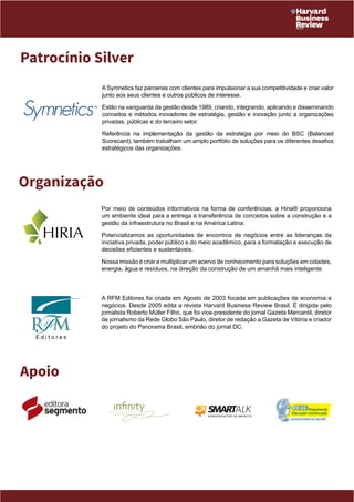 Patrocínio Silver 
Organização 
Por meio de conteúdos informativos na forma de conferências, a Hiria® proporciona 
um ambiente ideal para a entrega e transferência de conceitos sobre a construção e a 
gestão da infraestrutura no Brasil e na América Latina. 
Potencializamos as oportunidades de encontros de negócios entre as lideranças da 
iniciativa privada, poder público e do meio acadêmico, para a formatação e execução de 
decisões eficientes e sustentáveis. 
Nossa missão é criar e multiplicar um acervo de conhecimento para soluções em cidades, 
energia, água e resíduos, na direção da construção de um amanhã mais inteligente. 
A RFM Editores foi criada em Agosto de 2003 focada em publicações de economia e 
negócios. Desde 2005 edita a revista Harvard Business Review Brasil. É dirigida pelo 
jornalista Roberto Müller Filho, que foi vice-presidente do jornal Gazeta Mercantil, diretor 
de jornalismo da Rede Globo São Paulo, diretor de redação a Gazeta de Vitória e criador 
do projeto do Panorama Brasil, embrião do jornal DC. 
Apoio 
A Symnetics faz parcerias com clientes para impulsionar a sua competitividade e criar valor 
junto aos seus clientes e outros públicos de interesse. 
Estão na vanguarda da gestão desde 1989, criando, integrando, aplicando e disseminando 
conceitos e métodos inovadores de estratégia, gestão e inovação junto a organizações 
privadas, públicas e do terceiro setor. 
Referência na implementação da gestão da estratégia por meio do BSC (Balanced 
Scorecard), também trabalham um amplo portfólio de soluções para os diferentes desafios 
estratégicos das organizações. 
 