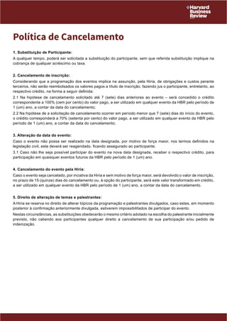 Política de Cancelamento 
1. Substituição de Participante: 
A qualquer tempo, poderá ser solicitada a substituição do participante, sem que referida substituição implique na 
cobrança de qualquer acréscimo ou taxa. 
2. Cancelamento de inscrição: 
Considerando que a programação dos eventos implica na assunção, pela Hiria, de obrigações e custos perante 
terceiros, não serão reembolsados os valores pagos a título de inscrição, fazendo jus o participante, entretanto, ao 
respectivo crédito, na forma a seguir definida: 
2.1 Na hipótese de cancelamento solicitado até 7 (sete) dias anteriores ao evento – será concedido o crédito 
correspondente a 100% (cem por cento) do valor pago, a ser utilizado em qualquer evento da HBR pelo período de 
1 (um) ano, a contar da data do cancelamento; 
2.2 Na hipótese de a solicitação de cancelamento ocorrer em período menor que 7 (sete) dias do início do evento, 
o crédito corresponderá a 70% (setenta por cento) do valor pago, a ser utilizado em qualquer evento da HBR pelo 
período de 1 (um) ano, a contar da data do cancelamento; 
3. Alteração da data do evento: 
Caso o evento não possa ser realizado na data designada, por motivo de força maior, nos termos definidos na 
legislação civil, este deverá ser reagendado, ficando assegurado ao participante: 
3.1 Caso não lhe seja possível participar do evento na nova data designada, receber o respectivo crédito, para 
participação em quaisquer eventos futuros da HBR pelo período d e 1 (um) ano. 
4. Cancelamento do evento pela Hiria: 
Caso o evento seja cancelado, por inciativa da Hiria e sem motivo de força maior, será devolvido o valor de inscrição, 
no prazo de 15 (quinze) dias do cancelamento ou, à opção do participante, será este valor transformado em crédito, 
a ser utilizado em qualquer evento da HBR pelo período de 1 (um ) ano, a contar da data do cancelamento. 
5. Direito de alteração de temas e palestrantes: 
A Hiria se reserva no direito de alterar tópicos da programação e palestrantes divulgados, caso estes, em momento 
posterior à confirmação anteriormente divulgada, estiverem impos sibilitados de participar do evento. 
Nestas circunstâncias, as substituições obedecerão o mesmo critério adotado na escolha do palestrante inicialmente 
previsto, não cabendo aos participantes qualquer direito a cancelamento de sua participação e/ou pedido de 
indenização. 
 