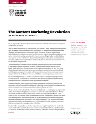The Content Marketing Revolution
BY ALEXANDER JUTKOWITZ
We are, at present, in the midst of a historic transformation for brands and companies everywhere —
and it centers on content.
Nine out of ten organizations are now marketing with content — that is, going beyond the traditional
sales pitches and instead enhancing brands by publishing (or passing along) relevant information,
ideas, and entertainment that customers will value. The success of content marketing has
radicalized the way companies communicate. For innovative brands, an award-winning Tumblr now
carries serious clout; hashtag campaigns have become as compelling as taglines; and the Digiday
Awards are as coveted as the Stevies. The content marketing revolution signals more than a mere
marketing fad. It marks an important new chapter in the history of business communications: the
era of corporate enlightenment.
The phenomenon of content marketing and brand publishing has unfolded rapidly because
it responds to consumer preference. According to the Content Marketing Institute, 70% of
people would rather learn about a company via an article than an ad. Even The New York Times
admits that native advertisements can perform as well as the paper’s own news content. Brand
publishing allows companies to react in real time, provide increased transparency, and create a
strong brand identity at a fraction of the price of traditional marketing tactics, and in less time.
Yet where brand publishing has had the most profound impact is in empowering organizations
to create, facilitate, and leverage the ownership of ideas. That’s largely because great sponsored
content is born from a company’s exchange of proprietary knowledge.
When it’s done right, brand publishing encourages companies to mine internal resources and
expertise in order to become intellectual agents. Today, large corporations are becoming their own
media companies, news bureaus, research universities, and social networks.
The rise of in-house broadcast further illustrates this. Big brands are poaching top-talent journalists
in droves and implementing the most successful aspects of the traditional media house. Former
journalist Hamish McKenzie is now lead writer at Tesla, USA Today’s Michelle Kessler is now
Editor-in-Chief at Qualcomm Spark, and Andreessen Horowitz lured Michael Copeland from Wired.
Why? Because trained journalists and writers are in the best position to synthesize information,
capture a reader’s attention, and uphold a critical editorial standard. That means establishing an
organizational complex that pairs great writers with better editors and incorporates a discerning
chain of command, with a managing editor at the helm.
Yet, it would be misguided to assume that corporations are simply transplanting the traditional
newsroom. Branded content is a brave new world and a brand’s editorial team, regardless of how
it’s organized, must learn to live and breathe a company’s bottom line while also being mindful of
FROM HBR.ORG
1:00 PM JULY 1, 2014
[continued]
ABOUT THE AUTHOR
Alexander Jutkowitz is a vice
chairman and the chief global
strategist at Hill+Knowlton
Strategies and managing
partner for the agency’s
content subsidiary, Group SJR.
brought to you by
 