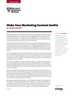 Make Your Marketing Content Useful
BY NANCY DUARTE
Marketing messages are for consumption, just like products. Your audience will value your brand
and engage with it if you create content that’s more meaningful than all the listicles and other
hackneyed advice out there — content that’s worthy of publication in its own right. That’s not
to say you should recycle your white papers and expect people to ferret out what’s useful. Good
content meets audiences where they are, and it’s tailored to them.
John Battelle alluded to all this in his 2009 prediction that agencies would become publishers,
and vice versa, and I just knew he was right. So I began writing books and digital content to help
my firm’s target audience address a pressing need — creating and delivering effective business
presentations. That decision transformed my company. Until that point, we had done no formal
marketing. In the few years since, we have experimented with almost every possible publishing
channel.
One of the first things I learned is that readers don’t like it when you try to sell them something. If
the content itself isn’t useful, people won’t consume it and your pitch will be lost on them anyway.
You can sell more overtly through other avenues, but trust that your readers are smart enough to
associate the value of your message with your brand. They’ll know where to look when they need
the goods or services you provide.
For example, take Red Bull, the energy drink maker. Though it uses traditional marketing tactics,
such as sponsorships and commercials, it also produces The Red Bulletin, a monthly magazine
(print and digital) that delivers stories about sports, adventure, music, and other topics its target
audience cares about. Whether or not you purchase Red Bull energy drinks, you can connect with
the brand and lifestyle.
Offering content like this for free doesn’t mean taking a loss. My firm initially released my book
Resonate as a multi-touch digital offering on iTunes for $17.99. When we changed the price to free,
people downloaded more books in the first week than we sold the entire previous year. Because it
got a lot of traffic, the book was promoted on the iBooks homepage, which exposed it to an even
broader audience. And our business saw a huge bump in inbound project queries, which trumped
the revenue we would have received from book sales.
Distributing through channels with analytics is key, though. In the traditional publishing model,
the publisher and reseller retain the names of your readers, but when you are the publisher of
your message, you get “paid” in loyalty and data — lots of data. Use marketing software to make
sense of all that information and to look for patterns in who is consuming your content, which
pieces people spend the most time reading, and so on. If the content is compelling enough,
FROM HBR.ORG
9:00 AM JULY 4, 2014
[continued]
ABOUT THE AUTHOR
Nancy Duarte is the author
of the all-new edition of
the HBR Guide to Persuasive
Presentations, as well as two
award-winning books on the art
of presenting, Slide:ology and
Resonate. Her team at Duarte,
Inc., has created more
than a quarter of a million
presentations for its clients and
teaches public and corporate
workshops on presenting.
Follow Duarte on Twitter: 
@nancyduarte.
brought to you by
 
