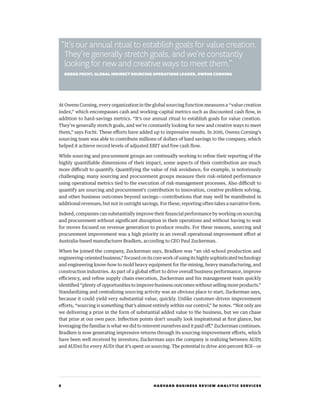 8 HARVARD BUSINESS REVIEW ANALYTIC SERVICES
At Owens Corning, every organization in the global sourcing function measures a “value creation
index,” which encompasses cash and working-capital metrics such as discounted cash flow, in
addition to hard-savings metrics. “It’s our annual ritual to establish goals for value creation.
They’re generally stretch goals, and we’re constantly looking for new and creative ways to meet
them,” says Focht. These efforts have added up to impressive results. In 2016, Owens Corning’s
sourcing team was able to contribute millions of dollars of hard savings to the company, which
helped it achieve record levels of adjusted EBIT and free cash flow.
While sourcing and procurement groups are continually working to refine their reporting of the
highly quantifiable dimensions of their impact, some aspects of their contribution are much
more difficult to quantify. Quantifying the value of risk avoidance, for example, is notoriously
challenging; many sourcing and procurement groups measure their risk-related performance
using operational metrics tied to the execution of risk-management processes. Also difficult to
quantify are sourcing and procurement’s contribution to innovation, creative problem solving,
and other business outcomes beyond savings—contributions that may well be manifested in
additional revenues, but not in outright savings. For these, reporting often takes a narrative form.
Indeed, companies can substantially improve their financial performance by working on sourcing
and procurement without significant disruption in their operations and without having to wait
for moves focused on revenue generation to produce results. For these reasons, sourcing and
procurement improvement was a high priority in an overall operational-improvement effort at
Australia-based manufacturer Bradken, according to CEO Paul Zuckerman.
When he joined the company, Zuckerman says, Bradken was “an old-school production and
engineering-orientedbusiness,”focusedonitscoreworkofusingitshighlysophisticatedtechnology
and engineering know-how to mold heavy equipment for the mining, heavy manufacturing, and
construction industries. As part of a global effort to drive overall business performance, improve
efficiency, and refine supply chain execution, Zuckerman and his management team quickly
identified “plenty of opportunities to improve business outcomes without selling more products.”
Standardizing and centralizing sourcing activity was an obvious place to start, Zuckerman says,
because it could yield very substantial value, quickly. Unlike customer-driven improvement
efforts, “sourcing is something that’s almost entirely within our control,” he notes. “Not only are
we delivering a prize in the form of substantial added value to the business, but we can chase
that prize at our own pace. Inflection points don’t usually look inspirational at first glance, but
leveraging the familiar is what we did to reinvent ourselves and it paid off,” Zuckerman continues.
Bradken is now generating impressive returns through its sourcing-improvement efforts, which
have been well received by investors; Zuckerman says the company is realizing between AUD5
and AUD10 for every AUD1 that it’s spent on sourcing. The potential to drive 400 percent ROI—or
“It’s our annual ritual to establish goals for value creation.
They’re generally stretch goals, and we’re constantly
looking for new and creative ways to meet them.”
GREGG FOCHT, GLOBAL INDIRECT SOURCING OPERATIONS LEADER, OWENS CORNING
 