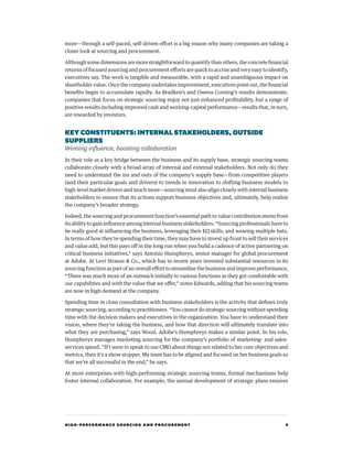 HIGH-PERFORMANCE SOURCING AND PROCUREMENT 9
more—through a self-paced, self-driven effort is a big reason why many companies are taking a
closer look at sourcing and procurement.
Although some dimensions are more straightforward to quantify than others, the concrete financial
returns of focused sourcing and procurement efforts are quick to accrue and very easy to identify,
executives say. The work is tangible and measurable, with a rapid and unambiguous impact on
shareholder value. Once the company undertakes improvement, executives point out, the financial
benefits begin to accumulate rapidly. As Bradken’s and Owens Corning’s results demonstrate,
companies that focus on strategic sourcing enjoy not just enhanced profitability, but a range of
positive results including improved cash and working-capital performance—results that, in turn,
are rewarded by investors.
KEY CONSTITUENTS: INTERNALSTAKEHOLDERS,OUTSIDE
SUPPLIERS
Winning influence, boosting collaboration
In their role as a key bridge between the business and its supply base, strategic sourcing teams
collaborate closely with a broad array of internal and external stakeholders. Not only do they
need to understand the ins and outs of the company’s supply base—from competitive players
(and their particular goals and drivers) to trends in innovation to shifting business models to
high-level market drivers and much more—sourcing must also align closely with internal business
stakeholders to ensure that its actions support business objectives and, ultimately, help realize
the company’s broader strategy.
Indeed, the sourcing and procurement function’s essential path to value contribution stems from
its ability to gain influence among internal business stakeholders. “Sourcing professionals have to
be really good at influencing the business, leveraging their EQ skills, and wearing multiple hats.
In terms of how they’re spending their time, they may have to invest up front to sell their services
and value add, but this pays off in the long run when you build a cadence of active partnering on
critical business initiatives,” says Antonio Humphreys, senior manager for global procurement
at Adobe. At Levi Strauss  Co., which has in recent years invested substantial resources in its
sourcing function as part of an overall effort to streamline the business and improve performance,
“There was much more of an outreach initially to various functions as they got comfortable with
our capabilities and with the value that we offer,” notes Edwards, adding that his sourcing teams
are now in high demand at the company.
Spending time in close consultation with business stakeholders is the activity that defines truly
strategic sourcing, according to practitioners. “You cannot do strategic sourcing without spending
time with the decision makers and executives in the organization. You have to understand their
vision, where they’re taking the business, and how that direction will ultimately translate into
what they are purchasing,” says Wood. Adobe’s Humphreys makes a similar point. In his role,
Humphreys manages marketing sourcing for the company’s portfolio of marketing- and sales-
services spend. “If I were to speak to our CMO about things not related to her core objectives and
metrics, then it’s a show stopper. My team has to be aligned and focused on her business goals so
that we’re all successful in the end,” he says.
At most enterprises with high-performing strategic sourcing teams, formal mechanisms help
foster internal collaboration. For example, the annual development of strategic plans ensures
 