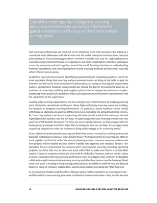 10 HARVARD BUSINESS REVIEW ANALYTIC SERVICES
that sourcing professionals are involved in key initiatives from their inception. But acting as a
consultant and collaborator with the C-suite and the wider enterprise involves more than just
participating in formal planning processes—however valuable that may be. High-performance
sourcing and procurement teams are engaging in real-time collaboration with their colleagues
across the enterprise and with suppliers around the world, focusing attention on understanding
business imperatives, and investigating how sound sourcing methods and processes can help
achieve those business goals.
In addition to proven processes for identifying requirements and evaluating suppliers, one of the
most important things that sourcing and procurement teams can bring to the table to gain the
attention and the buy-in of decision makers is information, according to sourcing and procurement
leaders. Competitive business requirements are raising the bar for procurement analysis, as
total cost of ownership modeling and supplier optimization techniques become more complex.
Enhancing these analytical capabilities helps sourcing teams match business requirements with
the capabilities of the supply base.
Leading-edge sourcing organizations are also seeking to serve the business by bridging sourcing
(and, ultimately, operations) and finance. Many high-performing sourcing teams are working,
for example, to integrate sourcing information—in particular, spend analytics—more closely
with financial planning and analysis (FPA) processes, including the annual budgeting process.
By “marrying analytics on historical spending with directionally useful information on planned
expenditures by business unit for the year, we gain insight into any recurring trends year over
year,” says VSP Global’s Tennyson. “If there are new projects planned, we then engage with the
business and go deeper to identify what they’re doing and how we can help. It’s an opportunity
to gain key insights into what the business is doing and to engage to do a sourcing event.”
Close collaboration between the sourcing and FPA functions is essential to avoiding unwelcome
financial-performance surprises, notes Intuit’s Wood. “It’s important too for sourcing and FPA to
work together on the front end of the annual planning process, to ensure everyone understands
how projects will be funded and that there’s visibility into expected cost streams,” he says. “It’s
important for us to understand the business units’ road maps for sourcing, including upcoming
projects, in a form that we can share and track with FPA to make sure there’s a tie into their
system. Financial surprises continue in this world for all kinds of reasons, and one needs to have
a robust connection between sourcing and FPA in order to mitigate some of those.” To facilitate
collaboration and communication among sourcing and other functions across the business, Wood
notes that Intuit is working toward making spend analytics available on a self-service, on-demand
basis to a range of company stakeholders and decision makers, including the FPA function.
As business stakeholders and the office of finance gain a better overall lens on sourcing activity—
and the ability to use sourcing processes to influence business outcomes—they tend to become
One of the most important things that sourcing
and procurement teams can bring to the table to
gain the attention and the buy-in of decision makers
is information.
 