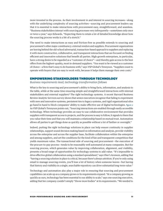 HIGH-PERFORMANCE SOURCING AND PROCUREMENT 11
more invested in the process. As their involvement in and interest in sourcing increases—along
with the underlying complexity of sourcing activities—sourcing and procurement leaders say
that it is essential to make interactions with procurement easy, straightforward, and seamless.
“Business stakeholders interact with sourcing processes very infrequently—sometimes only once
or twice a year,” says Edwards. “Expecting them to retain a lot of detailed knowledge about how
the sourcing process works is a bit of a stretch.”
The need to make interactions as easy and friction-free as possible extends to sourcing and
procurement’sothermajorconstituency:externalvendorsandsuppliers.Procurementorganizations
areleavingbehindtheold-schooladversarial,transaction-basedapproachtosuppliersandreplacing
it with more constructive, collaborative, and transparent interactions that are focused on finding
efficient and innovative solutions that benefit all parties. High-growth enterprises, in particular,
have a strong desire to be regarded as a “customer of choice”—and thereby gain access to the best
offers from the highest-quality, most in-demand suppliers. “You want to be viewed as a customer
of choice—a firm that’s easy to do business with,” says VSP Global’s Tennyson. “Suppliers want to
operate with buyers that are easy to work with, because it helps them manage their own costs.”
EMPOWERINGSTAKEHOLDERSTHROUGHTECHNOLOGY
Business requirements lead; technology transformation follows
What is the key to sourcing and procurement’s ability to bring facts, information, and analysis to
the table, while at the same time ensuring simple and straightforward interactions with internal
stakeholders and external suppliers? The right technology systems. A recent Harvard Business
Review Analytic Services survey shows that senior executives recognize that failing to experiment
with new and innovative systems, persistent ties to legacy systems, and rigid organizational silos
go hand in hand to block companies’ ability to make effective use of digital technologies. figure 2
As VSP Global’s Tennyson points out, “Sourcing interactions are enabled through easily accessible
technology. When technology provides an easy-to-use collaborative environment that provides
suppliers with transparent access to projects, and the process is easy to follow, it signals to them that
you value their time and that you will maintain a relationship based on mutual trust. Automation
allows all parties to get things done as quickly as possible without a lot of fanfare or oversight.”
Indeed, putting the right technology solutions in place can help ensure continuity in supplier
relationships, support sound decision making based on information and analysis, provide visibility
across the enterprise and across the supplier base, facilitate collaboration within the enterprise
and among suppliers, and set the conditions for the kind of fair and transparent competition that
yields maximum value. The transactional side of sourcing and procurement—the execution of
the procure-to-pay process—tends to be reasonably well automated at many companies. But the
sourcing process, which generates value by improving collaboration, alignment, and visibility,
presents a broad range of opportunities for technology systems to add value. “It’s impossible to
drive effective global collaboration using a standard spreadsheet,” says Uber’s Aronson, adding that
“having a sourcing solution in place is critical, because there’s always attrition. If you’re only using
email to manage sourcing events, you’ll lose a lot of history when someone leaves—but having
that history and visibility in a single, searchable repository can drive substantial long-term value.”
Technology and automation also play a major role in ensuring that sourcing and procurement
capabilities can scale up as a company grows or its requirements expand. “At a company growing as
quickly as ours, technology has been essential to our ability to scale,” says one sourcing executive,
adding that her company couldn’t simply “throw more bodies” at its requirements. “We needed to
 