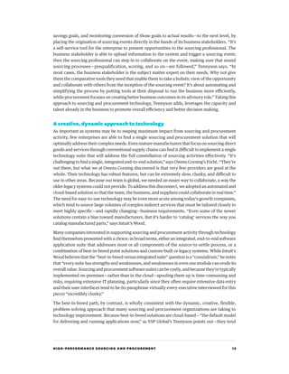 HIGH-PERFORMANCE SOURCING AND PROCUREMENT 13
savings goals, and monitoring conversion of those goals to actual results—to the next level, by
placing the origination of sourcing events directly in the hands of its business stakeholders. “It’s
a self-service tool for the enterprise to present opportunities to the sourcing professional. The
business stakeholder is able to upload information to the system and trigger a sourcing event;
then the sourcing professional can step in to collaborate on the event, making sure that sound
sourcing processes—prequalification, scoring, and so on—are followed,” Tennyson says. “In
most cases, the business stakeholder is the subject matter expert on their needs. Why not give
them the comparative tools they need that enable them to take a holistic view of the opportunity
and collaborate with others from the inception of the sourcing event? It’s about automating and
simplifying the process by putting tools at their disposal to run the business more efficiently,
while procurement focuses on creating better business outcomes in its advisory role.” Taking this
approach to sourcing and procurement technology, Tennyson adds, leverages the capacity and
talent already in the business to promote overall efficiency and better decision making.
A creative, dynamic approach to technology
As important as systems may be to reaping maximum impact from sourcing and procurement
activity, few enterprises are able to find a single sourcing and procurement solution that will
optimally address their complex needs. Even mature manufacturers that focus on sourcing direct
goods and services through conventional supply chains can find it difficult to implement a single
technology suite that will address the full constellation of sourcing activities effectively. “It’s
challenging to find a single, integrated end-to-end solution,” says Owens Corning’s Focht. “They’re
out there, but what we at Owens Corning discovered is that very few providers are good at the
whole. Their technology has robust features, but can be extremely slow, clunky, and difficult to
use in other areas. Because our team is global, we needed an easier way to collaborate, a way the
older legacy systems could not provide. To address this disconnect, we adopted an automated and
cloud-based solution so that the team, the business, and suppliers could collaborate in real time.”
The need for easy-to-use technology may be even more acute among today’s growth companies,
which tend to source large volumes of complex indirect services that must be tailored closely to
meet highly specific—and rapidly changing—business requirements. “Even some of the newer
solutions contain a bias toward manufacturers. But it’s harder to ‘catalog’ services the way you
catalog manufactured parts,” says Intuit’s Wood.
Many companies interested in supporting sourcing and procurement activity through technology
find themselves presented with a choice: in broad terms, either an integrated, end-to-end software
application suite that addresses most or all components of the source-to-settle process, or a
combination of best-in-breed point solutions and custom-built or legacy systems. While Intuit’s
Wood believes that the “best-in-breed versus integrated suite” question is a “conundrum,” he notes
that “every suite has strengths and weaknesses, and weaknesses in even one module can erode its
overall value. Sourcing and procurement software suites can be costly, and because they’re typically
implemented on-premises—rather than in the cloud—spooling them up is time-consuming and
risky, requiring extensive IT planning, particularly since they often require extensive data entry
and their user interfaces tend to be (to paraphrase virtually every executive interviewed for this
piece) “incredibly clunky.”
The best-in-breed path, by contrast, is wholly consistent with the dynamic, creative, flexible,
problem-solving approach that many sourcing and procurement organizations are taking to
technology improvement. Because best-in-breed solutions are cloud-based—“the default model
for delivering and running applications now,” as VSP Global’s Tennyson points out—they tend
 