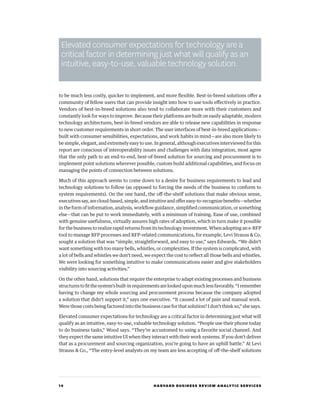 14 HARVARD BUSINESS REVIEW ANALYTIC SERVICES
to be much less costly, quicker to implement, and more flexible. Best-in-breed solutions offer a
community of fellow users that can provide insight into how to use tools effectively in practice.
Vendors of best-in-breed solutions also tend to collaborate more with their customers and
constantly look for ways to improve. Because their platforms are built on easily adaptable, modern
technology architectures, best-in-breed vendors are able to release new capabilities in response
to new customer requirements in short order. The user interfaces of best-in-breed applications—
built with consumer sensibilities, expectations, and work habits in mind—are also more likely to
be simple, elegant, and extremely easy to use. In general, although executives interviewed for this
report are conscious of interoperability issues and challenges with data integration, most agree
that the only path to an end-to-end, best-of-breed solution for sourcing and procurement is to
implement point solutions wherever possible, custom build additional capabilities, and focus on
managing the points of connection between solutions.
Much of this approach seems to come down to a desire for business requirements to lead and
technology solutions to follow (as opposed to forcing the needs of the business to conform to
system requirements). On the one hand, the off-the-shelf solutions that make obvious sense,
executives say, are cloud-based, simple, and intuitive and offer easy-to-recognize benefits—whether
in the form of information, analysis, workflow guidance, simplified communication, or something
else—that can be put to work immediately, with a minimum of training. Ease of use, combined
with genuine usefulness, virtually assures high rates of adoption, which in turn make it possible
for the business to realize rapid returns from its technology investment. When adopting an e-RFP
tool to manage RFP processes and RFP-related communications, for example, Levi Strauss  Co.
sought a solution that was “simple, straightforward, and easy to use,” says Edwards. “We didn’t
want something with too many bells, whistles, or complexities. If the system is complicated, with
a lot of bells and whistles we don’t need, we expect the cost to reflect all those bells and whistles.
We were looking for something intuitive to make communications easier and give stakeholders
visibility into sourcing activities.”
On the other hand, solutions that require the enterprise to adapt existing processes and business
structurestofitthesystem’sbuilt-inrequirementsarelookeduponmuchlessfavorably.“Iremember
having to change my whole sourcing and procurement process because the company adopted
a solution that didn’t support it,” says one executive. “It caused a lot of pain and manual work.
Were those costs being factored into the business case for that solution? I don’t think so,” she says.
Elevated consumer expectations for technology are a critical factor in determining just what will
qualify as an intuitive, easy-to-use, valuable technology solution. “People use their phone today
to do business tasks,” Wood says. “They’re accustomed to using a favorite social channel. And
they expect the same intuitive UI when they interact with their work systems. If you don’t deliver
that as a procurement and sourcing organization, you’re going to have an uphill battle.” At Levi
Strauss  Co., “The entry-level analysts on my team are less accepting of off-the-shelf solutions
Elevated consumer expectations for technology are a
critical factor in determining just what will qualify as an
intuitive, easy-to-use, valuable technology solution.
 