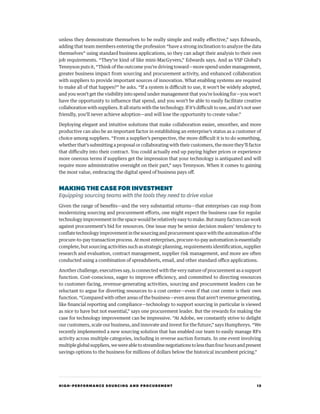 HIGH-PERFORMANCE SOURCING AND PROCUREMENT 15
unless they demonstrate themselves to be really simple and really effective,” says Edwards,
adding that team members entering the profession “have a strong inclination to analyze the data
themselves” using standard business applications, so they can adapt their analysis to their own
job requirements. “They’re kind of like mini-MacGyvers,” Edwards says. And as VSP Global’s
Tennyson puts it, “Think of the outcome you’re driving toward—more spend under management,
greater business impact from sourcing and procurement activity, and enhanced collaboration
with suppliers to provide important sources of innovation. What enabling systems are required
to make all of that happen?” he asks. “If a system is difficult to use, it won’t be widely adopted,
and you won’t get the visibility into spend under management that you’re looking for—you won’t
have the opportunity to influence that spend, and you won’t be able to easily facilitate creative
collaboration with suppliers. It all starts with the technology. If it’s difficult to use, and it’s not user
friendly, you’ll never achieve adoption—and will lose the opportunity to create value.”
Deploying elegant and intuitive solutions that make collaboration easier, smoother, and more
productive can also be an important factor in establishing an enterprise’s status as a customer of
choice among suppliers. “From a supplier’s perspective, the more difficult it is to do something,
whether that’s submitting a proposal or collaborating with their customers, the more they’ll factor
that difficulty into their contract. You could actually end up paying higher prices or experience
more onerous terms if suppliers get the impression that your technology is antiquated and will
require more administrative oversight on their part,” says Tennyson. When it comes to gaining
the most value, embracing the digital speed of business pays off.
MAKINGTHE CASE FOR INVESTMENT
Equipping sourcing teams with the tools they need to drive value
Given the range of benefits—and the very substantial returns—that enterprises can reap from
modernizing sourcing and procurement efforts, one might expect the business case for regular
technology improvement in the space would be relatively easy to make. But many factors can work
against procurement’s bid for resources. One issue may be senior decision makers’ tendency to
conflatetechnologyimprovementinthesourcingandprocurementspacewiththeautomationofthe
procure-to-pay transaction process. At most enterprises, procure-to-pay automation is essentially
complete, but sourcing activities such as strategic planning, requirements identification, supplier
research and evaluation, contract management, supplier risk management, and more are often
conducted using a combination of spreadsheets, email, and other standard office applications.
Another challenge, executives say, is connected with the very nature of procurement as a support
function. Cost-conscious, eager to improve efficiency, and committed to directing resources
to customer-facing, revenue-generating activities, sourcing and procurement leaders can be
reluctant to argue for diverting resources to a cost center—even if that cost center is their own
function. “Compared with other areas of the business—even areas that aren’t revenue generating,
like financial reporting and compliance—technology to support sourcing in particular is viewed
as nice to have but not essential,” says one procurement leader. But the rewards for making the
case for technology improvement can be impressive. “At Adobe, we constantly strive to delight
our customers, scale our business, and innovate and invest for the future,” says Humphreys. “We
recently implemented a new sourcing solution that has enabled our team to easily manage RFx
activity across multiple categories, including in reverse auction formats. In one event involving
multipleglobalsuppliers,wewereabletostreamlinenegotiationstolessthanfourhoursandpresent
savings options to the business for millions of dollars below the historical incumbent pricing.”
 