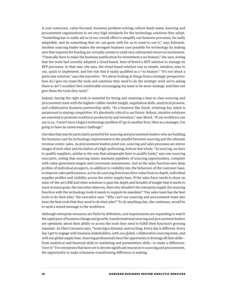 16 HARVARD BUSINESS REVIEW ANALYTIC SERVICES
A cost-conscious, value-focused, business problem-solving culture leads many sourcing and
procurement organizations to set very high standards for the technology solutions they adopt.
“Something has to really aid us in our overall effort to simplify our business processes, be really
adaptable, and be something that we can grow with for us to want to use it,” says Edwards.
Another sourcing leader makes the strongest business case possible for technology by making
sure that requests for funding are virtually certain to yield very substantial return on investment.
“I basically have to make the business justification for investment a no-brainer,” she says, noting
that her team had recently adopted a cloud-based, best-of-breed e-RFP solution to manage its
RFP processes. In that case, she says, the cloud-based solution was so simple, intuitive, easy to
use, quick to implement, and low risk that it easily qualified as a “no brainer.” “It’s not about a
particular solution,” says the executive. “It’s about looking at things from a strategic perspective:
how do I give my team the tools and solutions they need to do the strategic work we’re asking
them to do? I wouldn’t feel comfortable encouraging my team to be more strategic and then not
give them the tools they need.”
Indeed, having the right tools is essential for hiring and retaining a best-in-class sourcing and
procurement team with the highest-caliber market insight, negotiation skills, analytical prowess,
and collaborative business-partnership skills. “In a business like Intuit, retaining key talent is
paramount to staying competitive. It’s absolutely critical to our future. Robust, intuitive solutions
are essential to promote workforce productivity and retention,” says Wood. “If our workforce can
say to us, ‘I won’t have a legacy technology problem if I go to another firm,’ then as a manager, I’m
going to have an unnecessary challenge.”
One idea that may be particularly powerful for sourcing and procurement leaders who are building
the business case for technology improvement is the parallel between sourcing and the ultimate
revenue center: sales. As procurement leaders point out, sourcing and sales processes are mirror
images of each other and two halves of a high-performing, bottom-line whole. “In sourcing, we have
to qualify suppliers, similar to the way that salespeople have to qualify leads,” says one sourcing
executive, noting that sourcing teams maintain pipelines of sourcing opportunities, complete
with value-generation targets and conversion assessments. Just as the sales function uses deep
profiles of individual prospects, in addition to visibility into the behaviors of the customer base,
to improve sales performance, so too do sourcing functions drive value from in-depth, individual
supplier profiles and visibility across the entire supply base. If the sales force needs to draw on
state-of-the-art CRM and other solutions to gain the depth and breadth of insight that it needs to
meet revenue goals, the executive observes, then why shouldn’t the enterprise supply the sourcing
function with the technology tools it needs to support its mandate? “Our sales team has the best
tools to do their jobs,” the executive says. “Why can’t our sourcing and procurement team also
have the best tools that they need to do their jobs?” To do anything else, she continues, would be
to send a mixed message to the workforce.
Although enterprise resources are finite by definition, and requirements are expanding to match
the rapid pace of business change and growth, transformational sourcing and procurement leaders
are optimistic about their ability to access the tools they need to fulfill their function’s growing
mandate. As Uber’s Aronson says, “Sourcing is dynamic and exciting. Every day is different. Every
day I get to engage with business stakeholders, with our global, collaborative sourcing team, and
with our global supply base. Sourcing professionals have the opportunity to leverage all their skills—
from analytical and financial skills to marketing and presentation skills—to make a difference.
I love it.” For enterprises that have yet to devote significant resources to sourcing and procurement,
the opportunity to make a business-transforming difference is waiting.
 