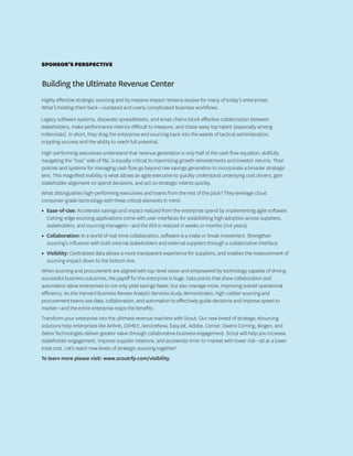 Building the Ultimate Revenue Center
Highly effective strategic sourcing and its massive impact remains elusive for many of today’s enterprises.
What’s holding them back—outdated and overly complicated business workflows.
Legacy software systems, disparate spreadsheets, and email chains block effective collaboration between
stakeholders, make performance metrics difficult to measure, and chase away top talent (especially among
millennials). In short, they drag the enterprise and sourcing back into the weeds of tactical administration,
crippling success and the ability to reach full potential.
High-performing executives understand that revenue generation is only half of the cash flow equation; skillfully
navigating the “loss” side of P&L is equally critical to maximizing growth reinvestments and investor returns. Their
policies and systems for managing cash flow go beyond raw savings generation to incorporate a broader strategic
lens. This magnified visibility is what allows an agile executive to quickly understand underlying cost drivers, gain
stakeholder alignment on spend decisions, and act on strategic intents quickly.
What distinguishes high-performing executives and teams from the rest of the pack? They leverage cloud
consumer-grade technology with three critical elements in mind:
•	 Ease-of-Use: Accelerate savings and impact realized from the enterprise spend by implementing agile software.
Cutting-edge sourcing applications come with user interfaces for establishing high adoption across suppliers,
stakeholders, and sourcing managers—and the ROI is realized in weeks or months (not years).
•	 Collaboration: In a world of real-time collaboration, software is a make or break investment. Strengthen
sourcing’s influence with both internal stakeholders and external suppliers through a collaborative interface.
•	 Visibility: Centralized data allows a more transparent experience for suppliers, and enables the measurement of
sourcing impact down to the bottom line.
When sourcing and procurement are aligned with top-level vision and empowered by technology capable of driving
successful business outcomes, the payoff for the enterprise is huge. Data points that show collaboration and
automation allow enterprises to not only yield savings faster, but also manage more, improving overall operational
efficiency. As this Harvard Business Review Analytic Services study demonstrates, high-caliber sourcing and
procurement teams use data, collaboration, and automation to effectively guide decisions and improve speed to
market—and the entire enterprise reaps the benefits.
Transform your enterprise into the ultimate revenue machine with Scout. Our new breed of strategic eSourcing
solutions help enterprises like Airbnb, CEMEX, ServiceNow, EasyJet, Adobe, Cerner, Owens Corning, Biogen, and
Zebra Technologies deliver greater value through collaborative business engagement. Scout will help you increase
stakeholder engagement, improve supplier relations, and accelerate time-to-market with lower risk—all at a lower
total cost. Let’s reach new levels of strategic sourcing together!
To learn more please visit: www.scoutrfp.com/visibility.
SPONSOR’S PERSPECTIVE
 
