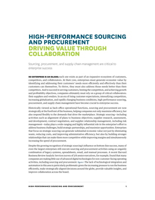 HIGH-PERFORMANCE SOURCING AND PROCUREMENT 1
HIGH-PERFORMANCE SOURCING
AND PROCUREMENT
DRIVING VALUE THROUGH
COLLABORATION
Sourcing, procurement, and supply-chain management are critical to
enterprise success
NO ENTERPRISE IS AN ISLAND; each one exists as part of an expansive ecosystem of customers,
competitors, and collaborators. At their core, enterprises must generate economic value by
identifying and addressing their customers’ needs more efficiently and effectively than their
customers can themselves. To thrive, they must also address those needs better than their
competitors. And to succeed in serving customers, besting the competition, and achieving growth
and profitability objectives, companies ultimately must rely on a group of critical collaborators:
their suppliers and vendors. In an era of rising customer expectations, intensifying competition,
increasing globalization, and rapidly changing business conditions, high-performance sourcing,
procurement, and supply chain management have become crucial to enterprise success.
Historically viewed as back-office operational functions, sourcing and procurement are now
strategically at the forefront of the business, helping companies not only maximize efficiency, but
also respond flexibly to the demands that drive the marketplace. Strategic sourcing—including
activities such as alignment of plans to business objectives; supplier research, assessment,
and development; contract negotiation; and supplier relationship management, including risk
management—today plays a wide-ranging and highly influential role in the enterprise’s effort to
address business challenges, build strategic partnerships, and maximize opportunities. Enterprises
that focus on strategic sourcing can generate substantial economic value not just by eliminating
waste, reducing costs, and improving administrative efficiency, but also by building stronger
relationships that can make them more competitive while improving margins and simultaneously
increasing the speed of procurement.
Despite the growing recognition of strategic sourcing’s influence on bottom-line success, many of
even the largest enterprises still execute sourcing and procurement activities using an ungainly
combination of legacy systems, spreadsheets, email, and manual processes. A recent Harvard
Business Review Analytic Services survey of 376 senior executives, for example, found that many
companies are making little use of advanced digital technologies for non-customer-facing operating
activities, including sourcing and procurement. figure 1 The lack of technological integration and
automation in this area is particularly problematic given the increasing pressure to run the business
efficiently, make strategically aligned decisions around the globe, provide valuable insights, and
improve collaboration across the board.
 