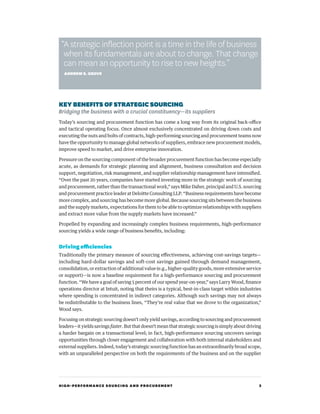 HIGH-PERFORMANCE SOURCING AND PROCUREMENT 3
KEY BENEFITSOFSTRATEGICSOURCING
Bridging the business with a crucial constituency—its suppliers
Today’s sourcing and procurement function has come a long way from its original back-office
and tactical operating focus. Once almost exclusively concentrated on driving down costs and
executing the nuts and bolts of contracts, high-performing sourcing and procurement teams now
have the opportunity to manage global networks of suppliers, embrace new procurement models,
improve speed to market, and drive enterprise innovation.
Pressure on the sourcing component of the broader procurement function has become especially
acute, as demands for strategic planning and alignment, business consultation and decision
support, negotiation, risk management, and supplier relationship management have intensified.
“Over the past 20 years, companies have started investing more in the strategic work of sourcing
and procurement, rather than the transactional work,” says Mike Daher, principal and U.S. sourcing
and procurement practice leader at Deloitte Consulting LLP. “Business requirements have become
more complex, and sourcing has become more global. Because sourcing sits between the business
and the supply markets, expectations for them to be able to optimize relationships with suppliers
and extract more value from the supply markets have increased.”
Propelled by expanding and increasingly complex business requirements, high-performance
sourcing yields a wide range of business benefits, including:
Driving efficiencies
Traditionally the primary measure of sourcing effectiveness, achieving cost-savings targets—
including hard-dollar savings and soft-cost savings gained through demand management,
consolidation, or extraction of additional value (e.g., higher-quality goods, more extensive service
or support)—is now a baseline requirement for a high-performance sourcing and procurement
function. “We have a goal of saving 5 percent of our spend year-on-year,” says Larry Wood, finance
operations director at Intuit, noting that theirs is a typical, best-in-class target within industries
where spending is concentrated in indirect categories. Although such savings may not always
be redistributable to the business lines, “They’re real value that we drove to the organization,”
Wood says.
Focusing on strategic sourcing doesn’t only yield savings, according to sourcing and procurement
leaders—ityieldssavings faster.Butthatdoesn’tmeanthatstrategicsourcingissimplyaboutdriving
a harder bargain on a transactional level; in fact, high-performance sourcing uncovers savings
opportunities through closer engagement and collaboration with both internal stakeholders and
external suppliers. Indeed, today’s strategic sourcing function has an extraordinarily broad scope,
with an unparalleled perspective on both the requirements of the business and on the supplier
“A strategic inflection point is a time in the life of business
when its fundamentals are about to change. That change
can mean an opportunity to rise to new heights.”
ANDREW S. GROVE
 