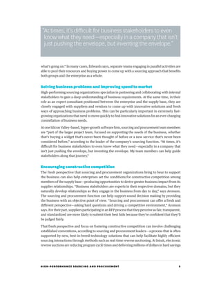 HIGH-PERFORMANCE SOURCING AND PROCUREMENT 5
what’s going on.” In many cases, Edwards says, separate teams engaging in parallel activities are
able to pool their resources and buying power to come up with a sourcing approach that benefits
both groups and the enterprise as a whole.
Solving business problems and improving speed to market
High-performing sourcing organizations specialize in partnering and collaborating with internal
stakeholders to gain a deep understanding of business requirements. At the same time, in their
role as an expert consultant positioned between the enterprise and the supply base, they are
closely engaged with suppliers and vendors to come up with innovative solutions and fresh
ways of approaching business problems. This can be particularly important in extremely fast-
growing organizations that need to move quickly to find innovative solutions for an ever-changing
constellation of business needs.
At one Silicon Valley–based, hyper-growth software firm, sourcing and procurement team members
are “part of the larger project team, focused on supporting the needs of the business, whether
that’s buying a widget that’s never been thought of before or a new service that’s never been
considered before,” according to the leader of the company’s sourcing function. “At times, it’s
difficult for business stakeholders to even know what they need—especially in a company that
isn’t just pushing the envelope, but inventing the envelope. My team members can help guide
stakeholders along that journey.”
Encouraging constructive competition
The fresh perspective that sourcing and procurement organizations bring to bear to support
the business can also help enterprises set the conditions for constructive competition among
members of the supply base—producing opportunities to derive greater business impact from its
supplier relationships. “Business stakeholders are experts in their respective domains, but they
naturally develop relationships as they engage in the business from day to day,” says Aronson.
The sourcing and procurement function can help support sound decision making by providing
the business with an objective point of view. “Sourcing and procurement can offer a fresh and
different perspective—asking hard questions and driving a competitive environment,” Aronson
says. For their part, suppliers participating in an RFP process that they perceive as fair, transparent,
and standardized are more likely to submit their best bids because they’re confident that they’ll
be judged fairly.
That fresh perspective and focus on fostering constructive competition can involve challenging
established conventions, according to sourcing and procurement leaders—a process that is often
supported by new, best-in-breed technology solutions that can help facilitate highly efficient
sourcing interactions through methods such as real-time reverse auctioning. At Intuit, electronic
reverse auctions are reducing program cycle times and delivering millions of dollars in hard savings
“At times, it’s difficult for business stakeholders to even
know what they need—especially in a company that isn’t
just pushing the envelope, but inventing the envelope.”
 