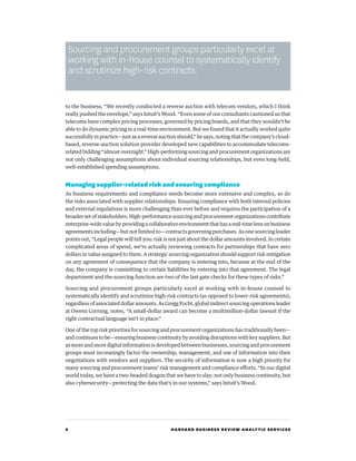 6 HARVARD BUSINESS REVIEW ANALYTIC SERVICES
to the business. “We recently conducted a reverse auction with telecom vendors, which I think
really pushed the envelope,” says Intuit’s Wood. “Even some of our consultants cautioned us that
telecoms have complex pricing processes, governed by pricing boards, and that they wouldn’t be
able to do dynamic pricing in a real-time environment. But we found that it actually worked quite
successfully in practice—just as a reverse auction should,” he says, noting that the company’s cloud-
based, reverse-auction solution provider developed new capabilities to accommodate telecoms-
related bidding “almost overnight.” High-performing sourcing and procurement organizations are
not only challenging assumptions about individual sourcing relationships, but even long-held,
well-established spending assumptions.
Managing supplier-related risk and ensuring compliance
As business requirements and compliance needs become more extensive and complex, so do
the risks associated with supplier relationships. Ensuring compliance with both internal policies
and external regulations is more challenging than ever before and requires the participation of a
broader set of stakeholders. High-performance sourcing and procurement organizations contribute
enterprise-widevaluebyprovidingacollaborativeenvironmentthathasareal-timelensonbusiness
agreements including—but not limited to—contracts governing purchases. As one sourcing leader
points out, “Legal people will tell you: risk is not just about the dollar amounts involved. In certain
complicated areas of spend, we’re actually reviewing contracts for partnerships that have zero
dollars in value assigned to them. A strategic sourcing organization should support risk mitigation
on any agreement of consequence that the company is entering into, because at the end of the
day, the company is committing to certain liabilities by entering into that agreement. The legal
department and the sourcing function are two of the last gate checks for these types of risks.”
Sourcing and procurement groups particularly excel at working with in-house counsel to
systematically identify and scrutinize high-risk contracts (as opposed to lower-risk agreements),
regardless of associated dollar amounts. As Gregg Focht, global indirect sourcing operations leader
at Owens Corning, notes, “A small-dollar award can become a multimillion-dollar lawsuit if the
right contractual language isn’t in place.”
One of the top risk priorities for sourcing and procurement organizations has traditionally been—
and continues to be—ensuring business continuity by avoiding disruptions with key suppliers. But
as more and more digital information is developed between businesses, sourcing and procurement
groups must increasingly factor the ownership, management, and use of information into their
negotiations with vendors and suppliers. The security of information is now a high priority for
many sourcing and procurement teams’ risk management and compliance efforts. “In our digital
world today, we have a two-headed dragon that we have to slay: not only business continuity, but
also cybersecurity—protecting the data that’s in our systems,” says Intuit’s Wood.
Sourcing and procurement groups particularly excel at
working with in-house counsel to systematically identify
and scrutinize high-risk contracts.
 