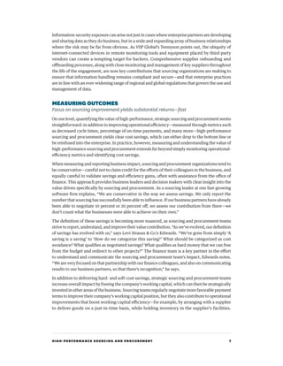 HIGH-PERFORMANCE SOURCING AND PROCUREMENT 7
Information-security exposure can arise not just in cases where enterprise partners are developing
and sharing data as they do business, but in a wide and expanding array of business relationships
where the risk may be far from obvious. As VSP Global’s Tennyson points out, the ubiquity of
internet-connected devices in remote monitoring tools and equipment placed by third-party
vendors can create a tempting target for hackers. Comprehensive supplier onboarding and
offboarding processes, along with close monitoring and management of key suppliers throughout
the life of the engagement, are now key contributions that sourcing organizations are making to
ensure that information handling remains compliant and secure—and that enterprise practices
are in line with an ever-widening range of regional and global regulations that govern the use and
management of data.
MEASURINGOUTCOMES
Focus on sourcing improvement yields substantial returns—fast
On one level, quantifying the value of high-performance, strategic sourcing and procurement seems
straightforward: in addition to improving operational efficiency—measured through metrics such
as decreased cycle times, percentage of on-time payments, and many more—high-performance
sourcing and procurement yields clear cost savings, which can either drop to the bottom line or
be reinfused into the enterprise. In practice, however, measuring and understanding the value of
high-performance sourcing and procurement extends far beyond simply monitoring operational-
efficiency metrics and identifying cost savings.
When measuring and reporting business impact, sourcing and procurement organizations tend to
be conservative—careful not to claim credit for the efforts of their colleagues in the business, and
equally careful to validate savings and efficiency gains, often with assistance from the office of
finance. This approach provides business leaders and decision makers with clear insight into the
value driven specifically by sourcing and procurement. As a sourcing leader at one fast-growing
software firm explains, “We are conservative in the way we assess savings. We only report the
number that sourcing has successfully been able to influence. If our business partners have already
been able to negotiate 10 percent or 20 percent off, we assess our contribution from there—we
don’t count what the businesses were able to achieve on their own.”
The definition of these savings is becoming more nuanced, as sourcing and procurement teams
strive to report, understand, and improve their value contribution. “As we’ve evolved, our definition
of savings has evolved with us,” says Levi Strauss  Co.’s Edwards. “We’ve gone from simply ‘A
saving is a saving’ to ‘How do we categorize this saving?’ What should be categorized as cost
avoidance? What qualifies as negotiated savings? What qualifies as hard money that we can free
from the budget and redirect to other projects?” The finance team is a key partner in the effort
to understand and communicate the sourcing and procurement team’s impact, Edwards notes.
“We are very focused on that partnership with our finance colleagues, and also on communicating
results to our business partners, so that there’s recognition,” he says.
In addition to delivering hard- and soft-cost savings, strategic sourcing and procurement teams
increase overall impact by freeing the company’s working capital, which can then be strategically
invested in other areas of the business. Sourcing teams regularly negotiate more favorable payment
terms to improve their company’s working capital position, but they also contribute to operational
improvements that boost working-capital efficiency—for example, by arranging with a supplier
to deliver goods on a just-in-time basis, while holding inventory in the supplier’s facilities.
 