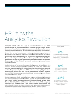 HR JOINS THE ANALYTICS REVOLUTION
KNOWLEDGE WORKERS ARE in short supply, the competition for talent has gone global;
turnover is rising; and employee engagement is stagnant at best. The economic recovery
is welcome, of course, but improving fundamentals can create headaches such as these for
companies trying to attract, retain, and develop employees who can drive business results.
Because talent has never been more critical to business performance, companies have never
had a greater need to understand with precision what it takes to recruit, retain, and motivate
employees. In its most recent annual survey of U.S. CEOs, PricewaterhouseCoopers (PwC)
found more than 80 percent of respondents said that they needed talent-related insights to
make business decisions. Yet most enterprises still base talent decisions on the intuition of
hiring managers and HR professionals. Few can offer standardized, systematic evidence to
support their hunches.
Until recently, that is. For years now, finance and sales departments have used data to drive
decisions, and more recently analytics have penetrated the supply chain and marketing
functions. Now, finally, analytics are beginning to drive decisions about people. A growing
number of corporate boards, CEOs, and CHROs understand that by applying data-driven
tools to improve decisions about talent, they can improve revenues and profits. As a result,
corporate leaders are embracing workforce analytics as essential strategic tools that can
directly impact financial results.
Most HR organizations already collect at least some employee metrics. Linking the relevant
onestobusinessresultstounderstandcorrelation,causality,andpredictabilityisthetougher
task. “Turning HR metrics into meaningful business data is relatively new,” says Josh Bersin,
founder of Bersin by Deloitte, an HR research and advisory service. “While nearly every
organization I talk with wants to build a talent analytics capability, many companies have
still not built the business case. Our research shows that 14 percent of companies are well
along in their journey and seeing tremendous returns. We’re on a ten-year journey.”
Copyright © 2014 Harvard Business School Publishing. All rights reserved.
HR Joins the
Analytics Revolution
HIGHLIGHTS
57%
of companies expect within
two years to employ analytics
using data integrated across
multiple systems.
6%
of high-performing employees
in U.S. organizations voluntarily
changed jobs in 2013, the highest
rate in 10 years.
9%
of companies responding
use predictive analytics to
inform workforce decisions.
 
