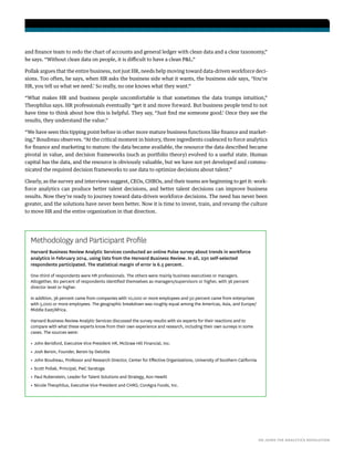HR JOINS THE ANALYTICS REVOLUTION
and finance team to redo the chart of accounts and general ledger with clean data and a clear taxonomy,”
he says. “Without clean data on people, it is difficult to have a clean P&L.”
Pollak argues that the entire business, not just HR, needs help moving toward data-driven workforce deci-
sions. Too often, he says, when HR asks the business side what it wants, the business side says, ‘You’re
HR, you tell us what we need.’ So really, no one knows what they want.”
“What makes HR and business people uncomfortable is that sometimes the data trumps intuition,”
Theophilus says. HR professionals eventually “get it and move forward. But business people tend to not
have time to think about how this is helpful. They say, “Just find me someone good.’ Once they see the
results, they understand the value.”
“We have seen this tipping point before in other more mature business functions like finance and market-
ing,” Boudreau observes. “At the critical moment in history, three ingredients coalesced to force analytics
for finance and marketing to mature: the data became available, the resource the data described became
pivotal in value, and decision frameworks (such as portfolio theory) evolved to a useful state. Human
capital has the data, and the resource is obviously valuable, but we have not yet developed and commu-
nicated the required decision frameworks to use data to optimize decisions about talent.”
Clearly, as the survey and interviews suggest, CEOs, CHROs, and their teams are beginning to get it: work-
force analytics can produce better talent decisions, and better talent decisions can improve business
results. Now they’re ready to journey toward data-driven workforce decisions. The need has never been
greater, and the solutions have never been better. Now it is time to invest, train, and revamp the culture
to move HR and the entire organization in that direction.
Methodology and Participant Profile
Harvard Business Review Analytic Services conducted an online Pulse survey about trends in workforce
analytics in February 2014, using lists from the Harvard Business Review. In all, 230 self-selected
respondents participated. The statistical margin of error is 6.5 percent.
One-third of respondents were HR professionals. The others were mainly business executives or managers.
Altogether, 80 percent of respondents identified themselves as managers/supervisors or higher, with 36 percent
director level or higher.
In addition, 38 percent came from companies with 10,000 or more employees and 50 percent came from enterprises
with 5,000 or more employees. The geographic breakdown was roughly equal among the Americas, Asia, and Europe/
Middle East/Africa.
Harvard Business Review Analytic Services discussed the survey results with six experts for their reactions and to
compare with what these experts know from their own experience and research, including their own surveys in some
cases. The sources were:
•	John Berisford, Executive Vice President HR, McGraw Hill Financial, Inc.
•	Josh Bersin, Founder, Bersin by Deloitte
•	John Boudreau, Professor and Research Director, Center for Effective Organizations, University of Southern California
•	Scott Pollak, Principal, PwC Saratoga
•	Paul Rubenstein, Leader for Talent Solutions and Strategy, Aon Hewitt
•	Nicole Theophilus, Executive Vice President and CHRO, ConAgra Foods, Inc.
 