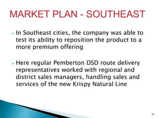  In Southeast cities, the company was able to
test its ability to reposition the product to a
more premium offering
 Here regular Pemberton DSD route delivery
representatives worked with regional and
district sales managers, handling sales and
services of the new Krispy Natural Line
39
 