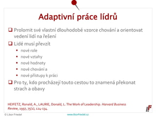 © Libor Friedel www.liborfriedel.cz
Adaptivní práce lídrů
 Prolomit své vlastní dlouhodobé vzorce chování a orientovat
vedení lidí na řešení
 Lidé musí převzít
 nové role
 nové vztahy
 nové hodnoty
 nové chování a
 nové přístupy k práci
 Pro ty, kdo procházejí touto cestou to znamená překonat
strach a obavy
HEIFETZ, Ronald, A., LAURIE, Donald, L.The Work of Leadership. Harvard Business
Review, 1997, 75(1), 124-134.
 