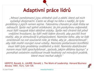 © Libor Friedel www.liborfriedel.cz
Adaptivní práce lídrů
„Mnozí zaměstnanci jsou ohledně úsilí a obětí, které od nich
vyžadují dvojznační. Často se dívají na lídra v naději, že tyto
problémy z jejich ramen sejme. Takovému chování je však třeba se
odnaučit. Spíše než splnit očekávání, že jim poskytnou odpovědi,
musí lídři naopak klást obtížné otázky. Spíše než chránit lidi před
vnějšími hrozbami, by lídři měli lidem dovolit, aby pocítili hrot
reality, aby je stimulovali k přizpůsobení. Namísto toho, aby se lidé
orientovali na své současné role, je třeba, aby je „dezorientovali“,
aby lidé mohli rozvíjet nové vztahy. Namísto potlačování konfliktů
musí lídři tyto problémy zviditelnit a řešit. Namísto dodržování
norem musí lídři zpochybňovat „způsob, jakým děláme byznys" a
pomáhat ostatním rozlišovat trvalé hodnoty od minulých praktik,
které musí nechat odejít.“
HEIFETZ, Ronald, A., LAURIE, Donald, L. The Work of Leadership. Harvard Business
Review, 1997, 75(1), 124-134.
 