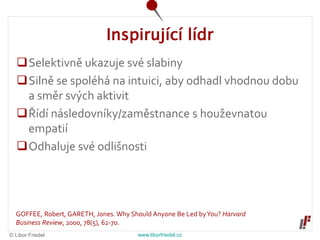 © Libor Friedel www.liborfriedel.cz
Inspirující lídr
Selektivně ukazuje své slabiny
Silně se spoléhá na intuici, aby odhadl vhodnou dobu
a směr svých aktivit
Řídí následovníky/zaměstnance s houževnatou
empatií
Odhaluje své odlišnosti
GOFFEE, Robert, GARETH, Jones. Why Should Anyone Be Led byYou? Harvard
Business Review, 2000, 78(5), 62-70.
 