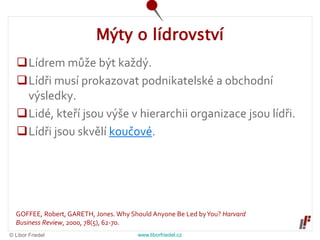 © Libor Friedel www.liborfriedel.cz
Mýty o lídrovství
Lídrem může být každý.
Lídři musí prokazovat podnikatelské a obchodní
výsledky.
Lidé, kteří jsou výše v hierarchii organizace jsou lídři.
Lídři jsou skvělí koučové.
GOFFEE, Robert, GARETH, Jones. Why Should Anyone Be Led byYou? Harvard
Business Review, 2000, 78(5), 62-70.
 