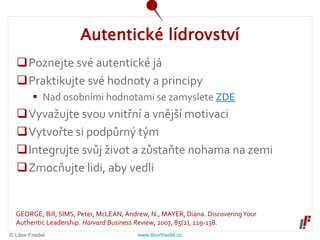 © Libor Friedel www.liborfriedel.cz
Autentické lídrovství
Poznejte své autentické já
Praktikujte své hodnoty a principy
 Nad osobními hodnotami se zamyslete ZDE
Vyvažujte svou vnitřní a vnější motivaci
Vytvořte si podpůrný tým
Integrujte svůj život a zůstaňte nohama na zemi
Zmocňujte lidi, aby vedli
GEORGE, Bill, SIMS, Peter, McLEAN, Andrew, N., MAYER, Diana. DiscoveringYour
Authentic Leadership. Harvard Business Review, 2007, 85(2), 129-138.
 