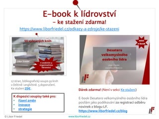 © Libor Friedel www.liborfriedel.cz
E-book k lídrovství
- ke stažení zdarma!
17 stran, bibliografický soupis 50 knih
v češtině i angličtině. 5 doporučení.
Ke stažení ZDE.. Dárek zdarma! (Není v sekci Ke stažení)
E-book Desatero velkomyslného osobního lídra
posílám jako poděkování za registraci odběru
novinek z blogu LF.
https://www.liborfriedel.cz/blog
https://www.liborfriedel.cz/odkazy-a-zdroje/ke-stazeni
K dispozici soupisy také pro:
• řízení změn
• inovace
• strategie
 