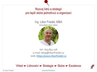 © Libor Friedel www.liborfriedel.cz
Rozvoj lídrů a strategií
pro lepší skóre jednotlivců a organizací
Vhled ☛ Lídrovství ☛ Strategie ☛ Skóre ☛ Excelence
Ing. Libor Friedel, MBA
konzultant, kouč, lektor
tel.: 603 851 176
e-mail: blog@liborfriedel.cz
web: https://www.liborfriedel.cz
 