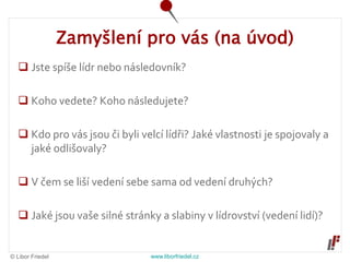 © Libor Friedel www.liborfriedel.cz
Zamyšlení pro vás (na úvod)
 Jste spíše lídr nebo následovník?
 Koho vedete? Koho následujete?
 Kdo pro vás jsou či byli velcí lídři? Jaké vlastnosti je spojovaly a
jaké odlišovaly?
 V čem se liší vedení sebe sama od vedení druhých?
 Jaké jsou vaše silné stránky a slabiny v lídrovství (vedení lidí)?
 
