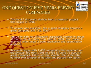 ONE QUESTION,FIVE YEARS,ELEVEN COMPANIES The level 5 discovery derives from a research project that began in 1996. To answer one question: can a good company become a great company and if so. how? Jim Collin with his 22research associates worked in group of four to six at a time from 1996 to 2000, that research involved wide range of both qualitative and quantitative analyses. Research began with 1,435 companies that appeared on the  fortune  500 from 1965 to 1995 & found 11 good-to-great examples, That's not the sample: that’s the total number that jumped all hurdles and passed into study. 
